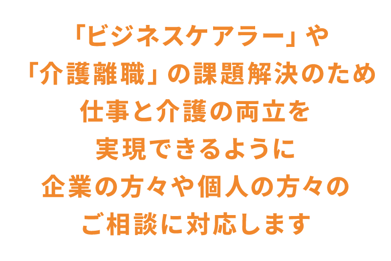 「ビジネスケアラー」や「介護離職」の課題解決のため仕事と介護の両立を実現できるように企業の方々や個人の方々のご相談に対応します